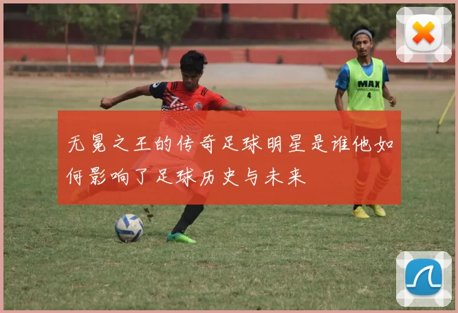 无冕之王的传奇足球明星是谁他如何影响了足球历史与未来