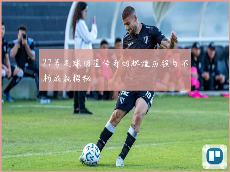 27号足球明星传奇的辉煌历程与不朽成就揭秘