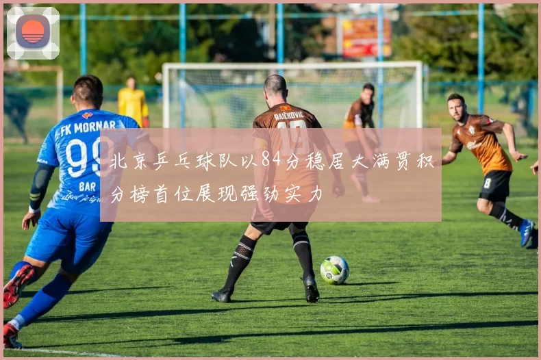 北京乒乓球队以84分稳居大满贯积分榜首位展现强劲实力
