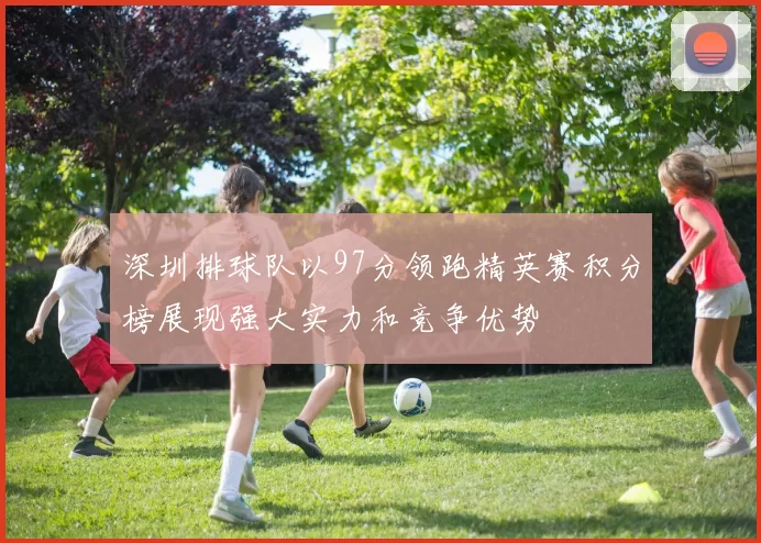 深圳排球队以97分领跑精英赛积分榜展现强大实力和竞争优势