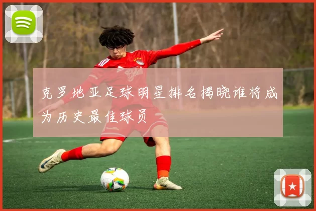 克罗地亚足球明星排名揭晓谁将成为历史最佳球员