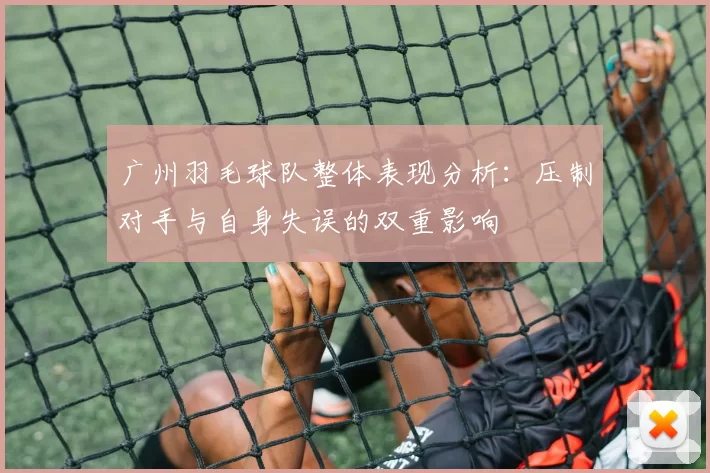 广州羽毛球队整体表现分析：压制对手与自身失误的双重影响
