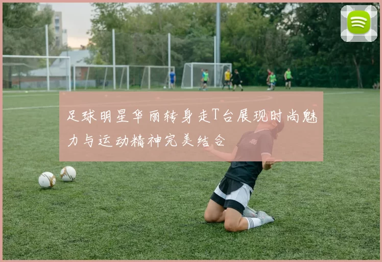 足球明星华丽转身走T台展现时尚魅力与运动精神完美结合